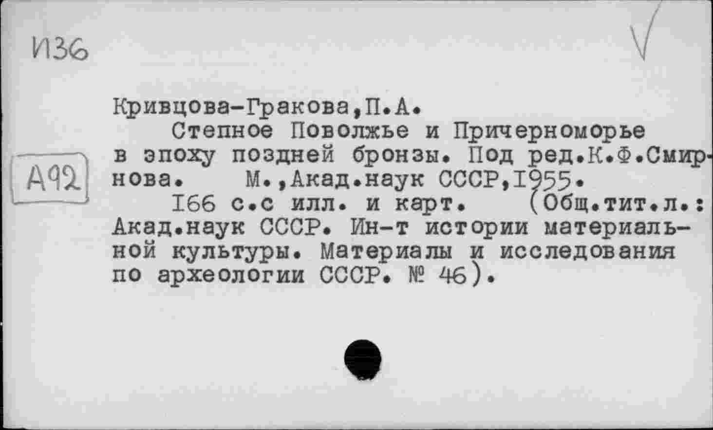 ﻿

Кривцова-Гракова,П.А.
Степное Поволжье и Причерноморье в эпоху поздней бронзы. Под ред.К.Ф.Смир' нова. М.,Акад.наук СССР,1955.
166 с.с илл. и карт. (Общ.тит.л.: Акад.наук СССР. Ин-т истории материальной культуры. Материалы и исследования по археологии СССР. № 4б).